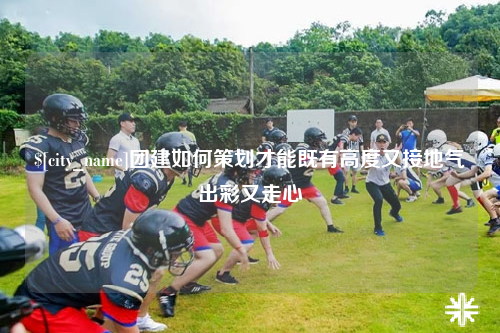 儋州团建如何策划才能既有高度又接地气出彩又走心